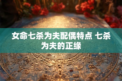 女命七杀为夫配偶特点 七杀为夫的正缘