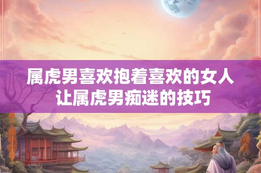 属虎男喜欢抱着喜欢的女人 让属虎男痴迷的技巧