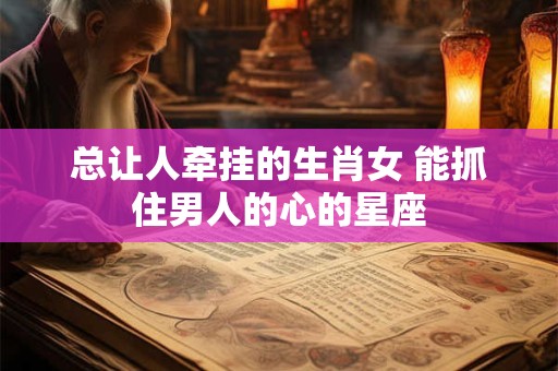 总让人牵挂的生肖女 能抓住男人的心的星座