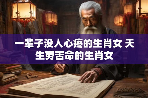 一辈子没人心疼的生肖女 天生劳苦命的生肖女