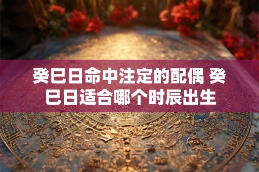 癸巳日命中注定的配偶 癸巳日适合哪个时辰出生