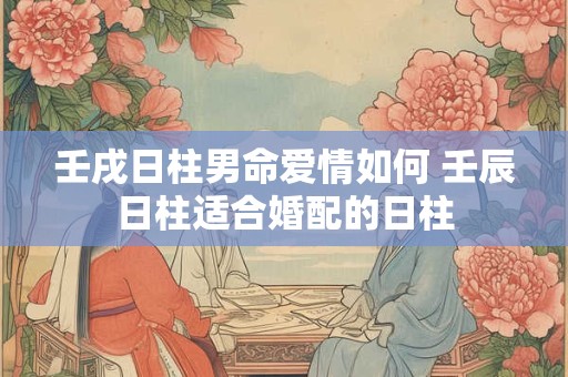 壬戌日柱男命爱情如何 壬辰日柱适合婚配的日柱