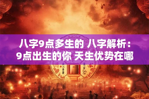 八字9点多生的 八字解析：9点出生的你 天生优势在哪里