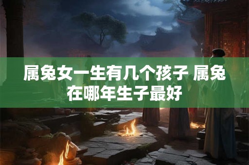 属兔女一生有几个孩子 属兔在哪年生子最好