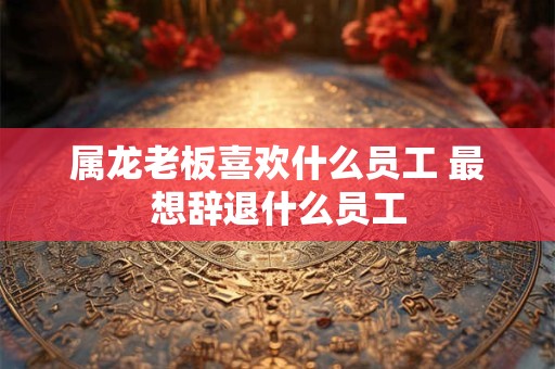 属龙老板喜欢什么员工 最想辞退什么员工