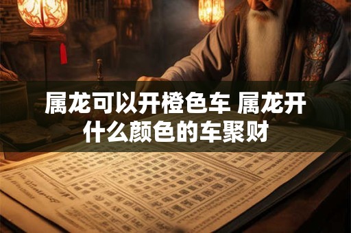 属龙可以开橙色车 属龙开什么颜色的车聚财