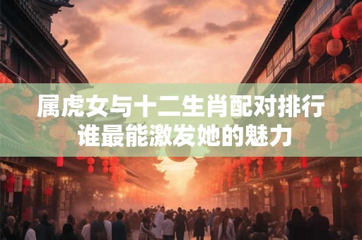 属虎女与十二生肖配对排行 谁最能激发她的魅力