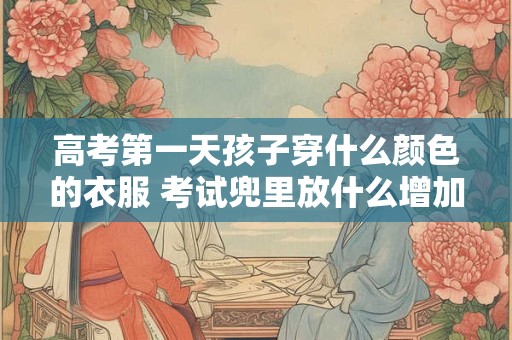 高考第一天孩子穿什么颜色的衣服 考试兜里放什么增加运气
