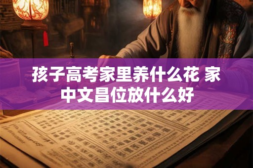 孩子高考家里养什么花 家中文昌位放什么好