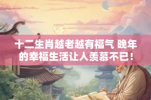 十二生肖越老越有福气 晚年的幸福生活让人羡慕不已！