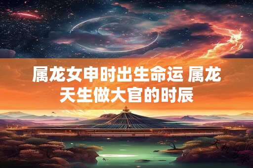 属龙女申时出生命运 属龙天生做大官的时辰
