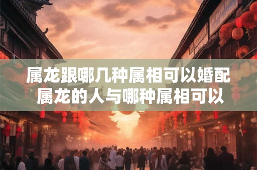 属龙跟哪几种属相可以婚配 属龙的人与哪种属相可以婚配