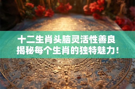 十二生肖头脑灵活性善良 揭秘每个生肖的独特魅力！
