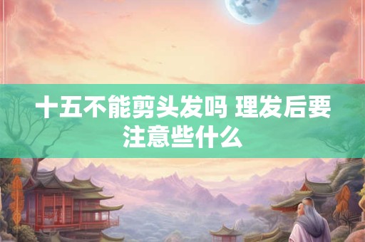 十五不能剪头发吗 理发后要注意些什么