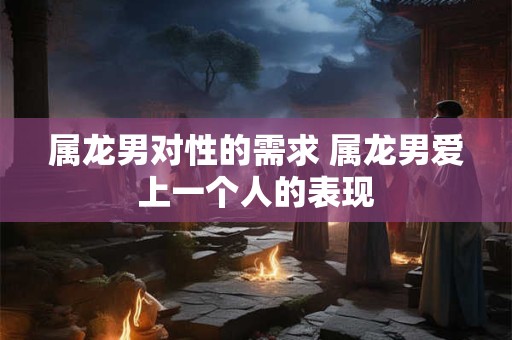 属龙男对性的需求 属龙男爱上一个人的表现