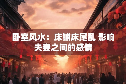 卧室风水：床铺床尾乱 影响夫妻之间的感情