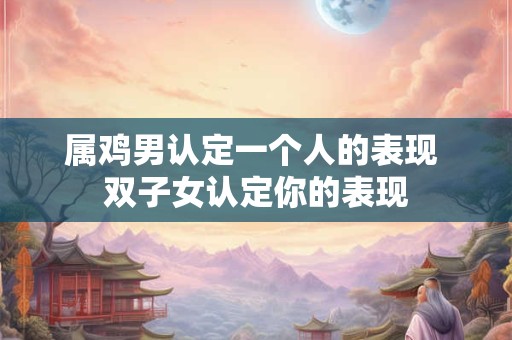 属鸡男认定一个人的表现 双子女认定你的表现
