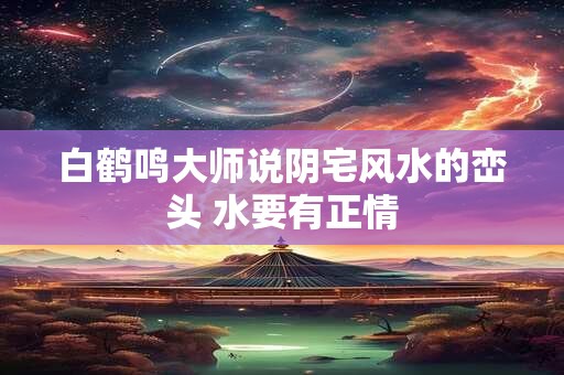 白鹤鸣大师说阴宅风水的峦头 水要有正情
