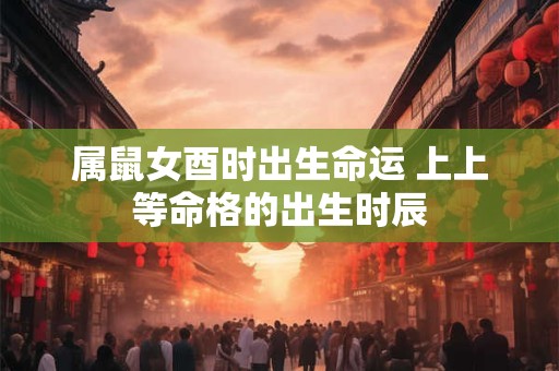 属鼠女酉时出生命运 上上等命格的出生时辰