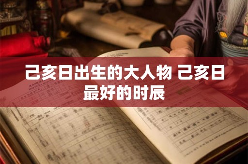 己亥日出生的大人物 己亥日最好的时辰