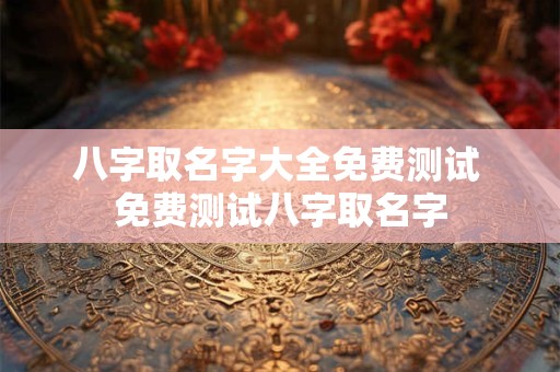 八字取名字大全免费测试 免费测试八字取名字
