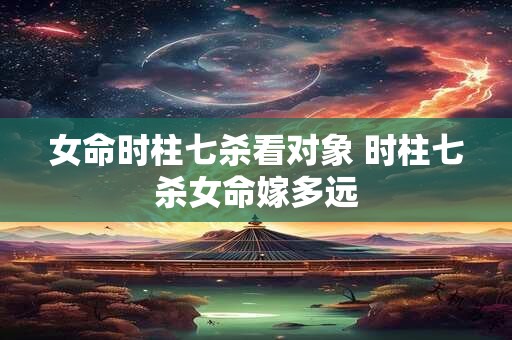 女命时柱七杀看对象 时柱七杀女命嫁多远
