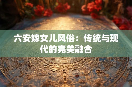 六安嫁女儿风俗：传统与现代的完美融合