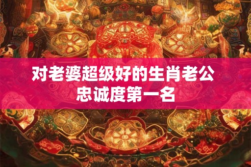 对老婆超级好的生肖老公 忠诚度第一名