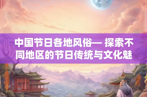 中国节日各地风俗— 探索不同地区的节日传统与文化魅力