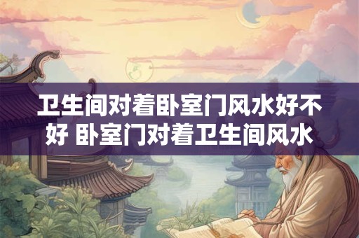 卫生间对着卧室门风水好不好 卧室门对着卫生间风水如何