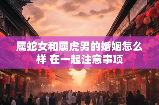 属蛇女和属虎男的婚姻怎么样 在一起注意事项