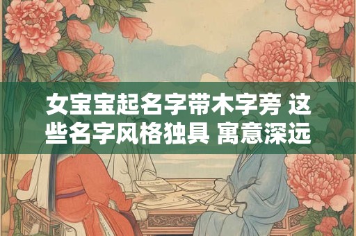 女宝宝起名字带木字旁 这些名字风格独具 寓意深远！
