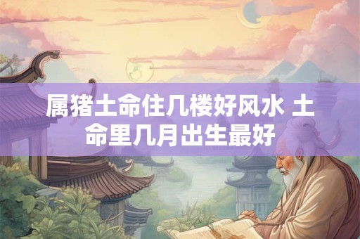 属猪土命住几楼好风水 土命里几月出生最好