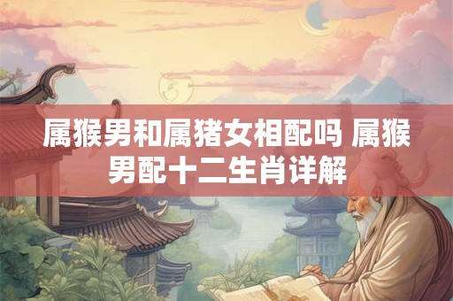 属猴男和属猪女相配吗 属猴男配十二生肖详解