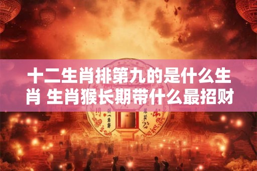 十二生肖排第九的是什么生肖 生肖猴长期带什么最招财