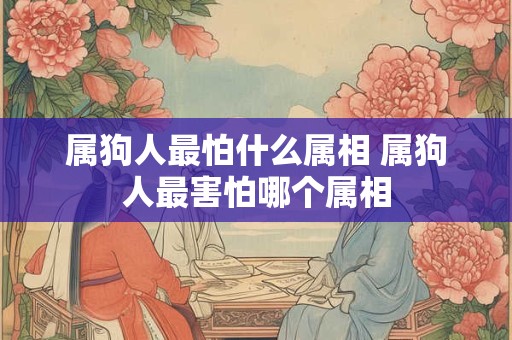 属狗人最怕什么属相 属狗人最害怕哪个属相