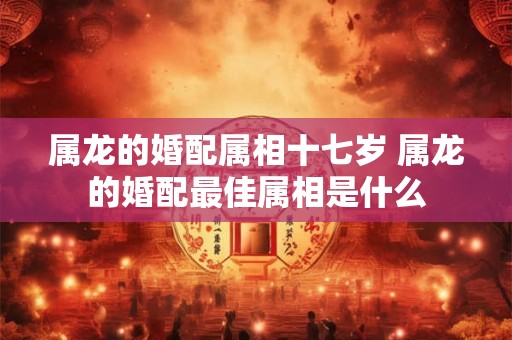 属龙的婚配属相十七岁 属龙的婚配最佳属相是什么