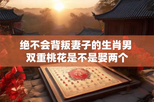 绝不会背叛妻子的生肖男 双重桃花是不是娶两个
