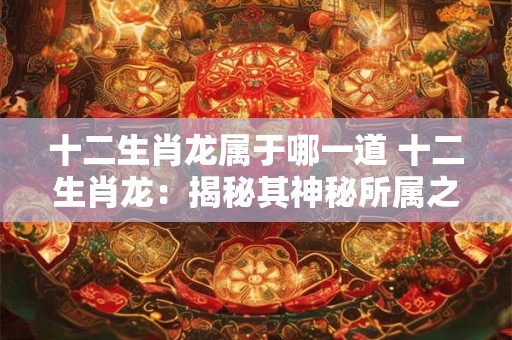十二生肖龙属于哪一道 十二生肖龙：揭秘其神秘所属之道