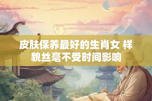 皮肤保养最好的生肖女 样貌丝毫不受时间影响
