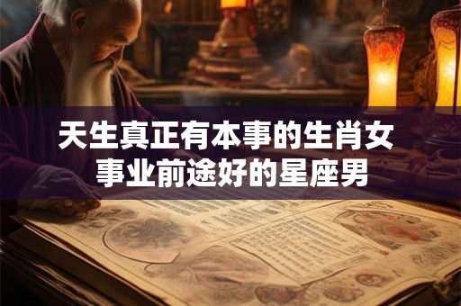 天生真正有本事的生肖女 事业前途好的星座男