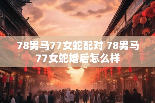 78男马77女蛇配对 78男马77女蛇婚后怎么样
