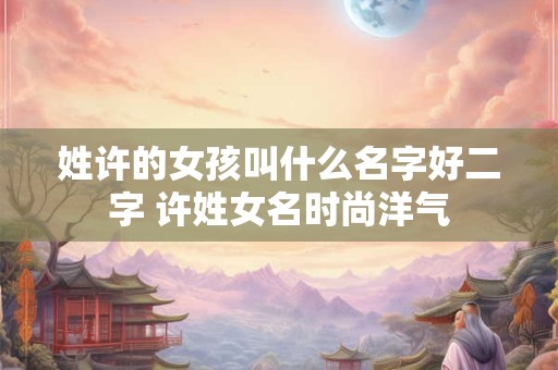 姓许的女孩叫什么名字好二字 许姓女名时尚洋气