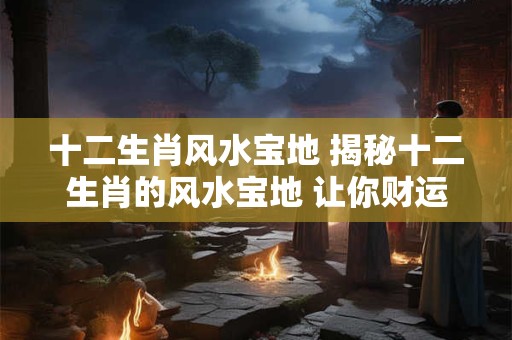 十二生肖风水宝地 揭秘十二生肖的风水宝地 让你财运亨通！