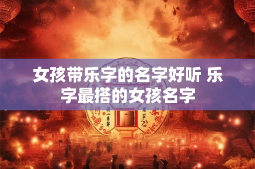 女孩带乐字的名字好听 乐字最搭的女孩名字