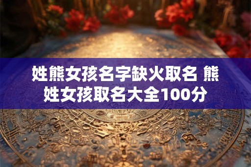 姓熊女孩名字缺火取名 熊姓女孩取名大全100分 姓熊女孩名字缺火取名 熊姓女孩取名大全100分