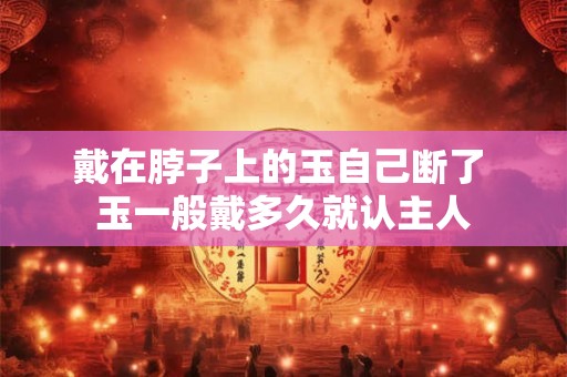 戴在脖子上的玉自己断了 玉一般戴多久就认主人