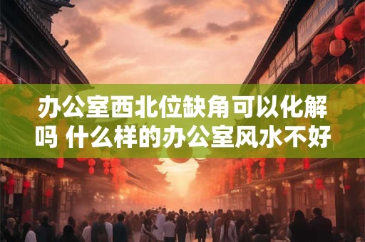 办公室西北位缺角可以化解吗 什么样的办公室风水不好