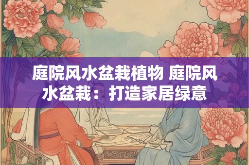 庭院风水盆栽植物 庭院风水盆栽:打造家居绿意 庭院风水盆栽植物 庭院风水盆栽:打造家居绿意