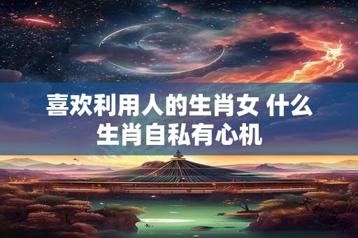 喜欢利用人的生肖女 什么生肖自私有心机